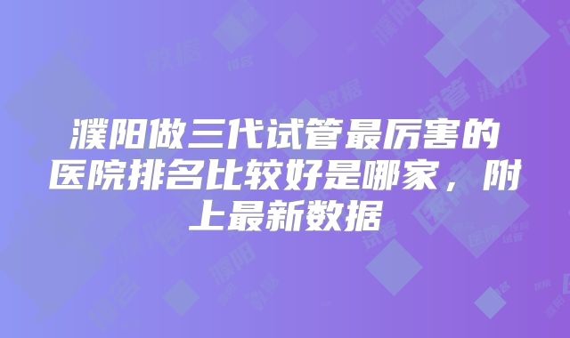 濮阳做三代试管最厉害的医院排名比较好是哪家,附上最新数据