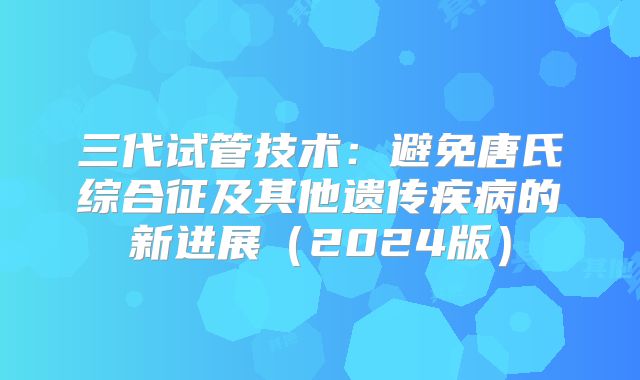 三代试管技术：避免唐氏综合征及其他遗传疾病的新进展（2024版）