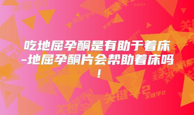 吃地屈孕酮是有助于着床-地屈孕酮片会帮助着床吗！