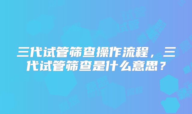 三代试管筛查操作流程，三代试管筛查是什么意思？