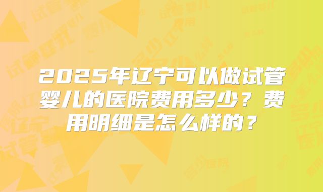 2025年辽宁可以做试管婴儿的医院费用多少?费用明细是怎么样的?