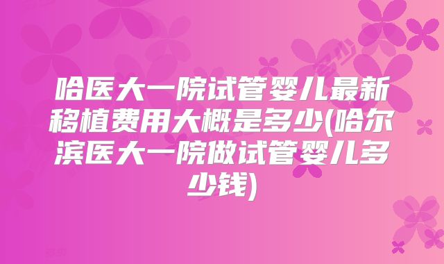 哈医大一院试管婴儿最新移植费用大概是多少(哈尔滨医大一院做试管婴儿多少钱)
