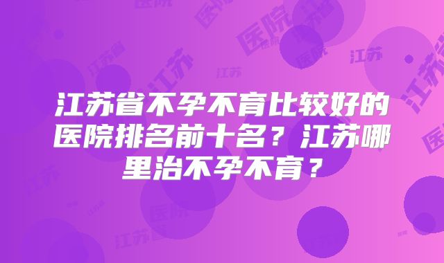 江苏省不孕不育比较好的医院排名前十名?江苏哪里治不孕不育?