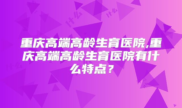 重庆高端高龄生育医院,重庆高端高龄生育医院有什么特点?