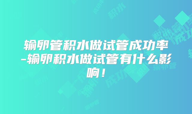 输卵管积水做试管成功率-输卵积水做试管有什么影响!