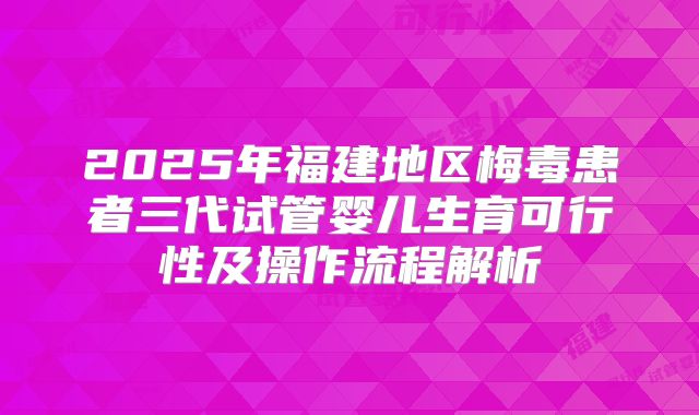 2025年福建地区梅毒患者三代试管婴儿生育可行性及操作流程解析