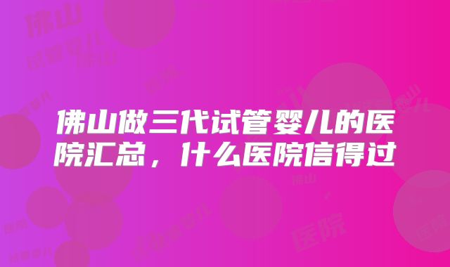 佛山做三代试管婴儿的医院汇总，什么医院信得过
