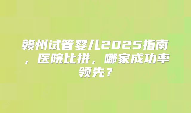 赣州试管婴儿2025指南,医院比拼,哪家成功率领先?