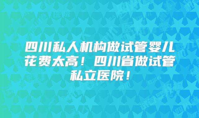 四川私人机构做试管婴儿花费太高!四川省做试管私立医院!