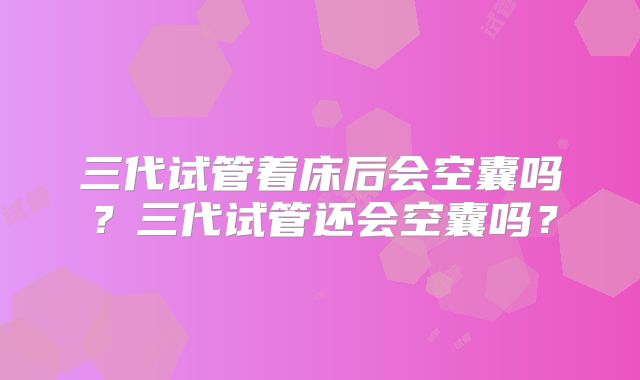 三代试管着床后会空囊吗?三代试管还会空囊吗?