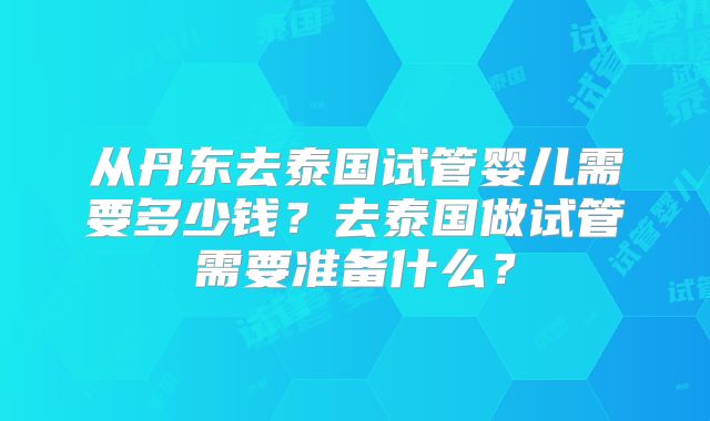 从丹东去泰国试管婴儿需要多少钱？去泰国做试管需要准备什么？