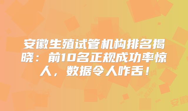 安徽生殖试管机构排名揭晓：前10名正规成功率惊人，数据令人咋舌！
