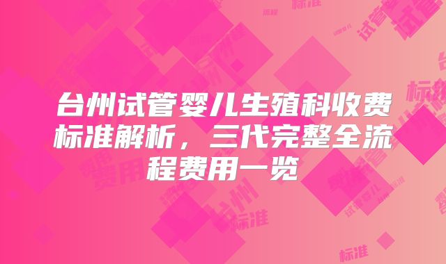 台州试管婴儿生殖科收费标准解析，三代完整全流程费用一览