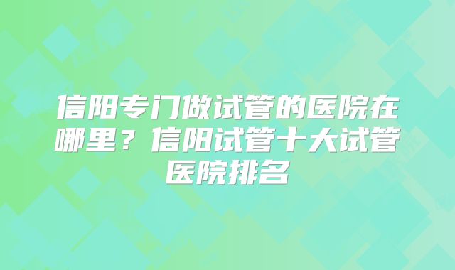 信阳专门做试管的医院在哪里？信阳试管十大试管医院排名