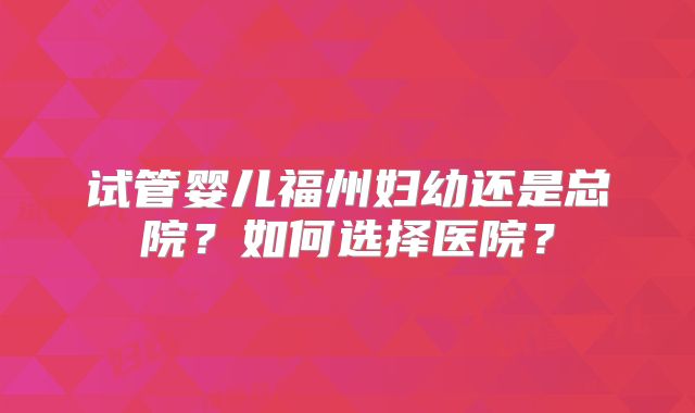 试管婴儿福州妇幼还是总院？如何选择医院？