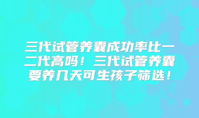 三代试管养囊成功率比一二代高吗！三代试管养囊要养几天可生孩子筛选！