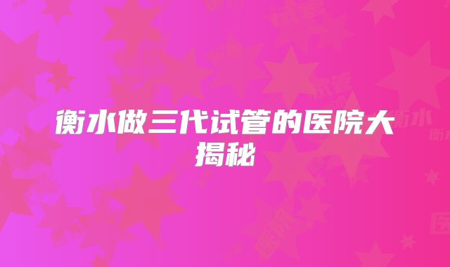 衡水做三代试管的医院大揭秘