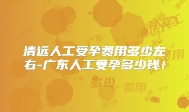 清远人工受孕费用多少左右-广东人工受孕多少钱！