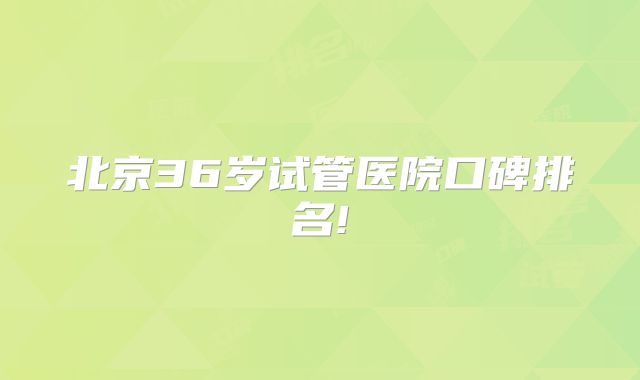 北京36岁试管医院口碑排名!