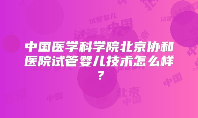 中国医学科学院北京协和医院试管婴儿技术怎么样？