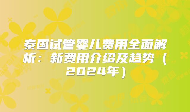 泰国试管婴儿费用全面解析:新费用介绍及趋势(2024年)