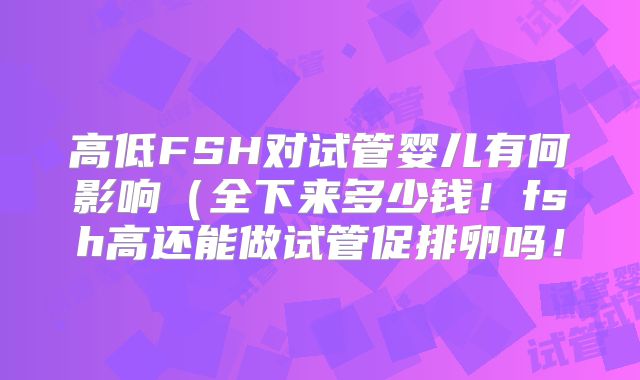 高低FSH对试管婴儿有何影响（全下来多少钱！fsh高还能做试管促排卵吗！