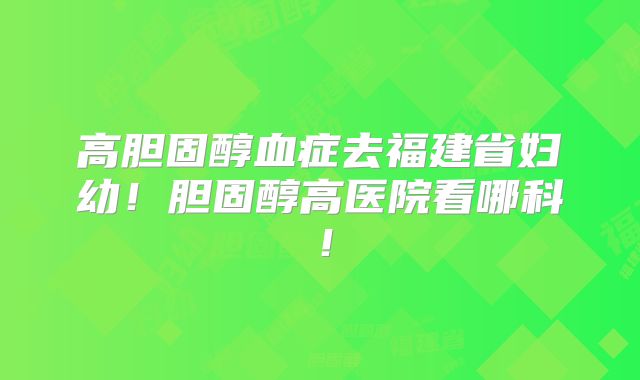 高胆固醇血症去福建省妇幼!胆固醇高医院看哪科!