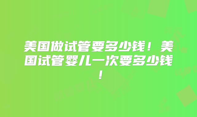 美国做试管要多少钱！美国试管婴儿一次要多少钱！