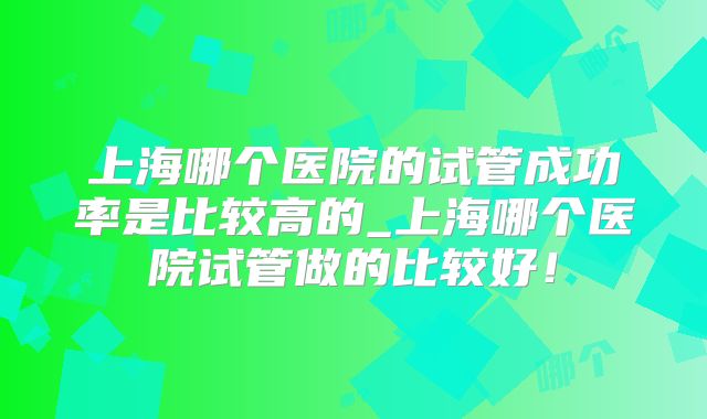 上海哪个医院的试管成功率是比较高的_上海哪个医院试管做的比较好！