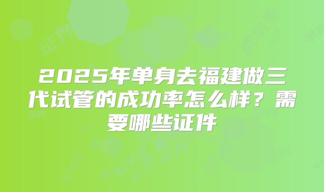 2025年单身去福建做三代试管的成功率怎么样?需要哪些证件