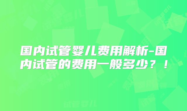 国内试管婴儿费用解析-国内试管的费用一般多少？！