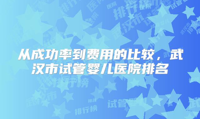 从成功率到费用的比较，武汉市试管婴儿医院排名