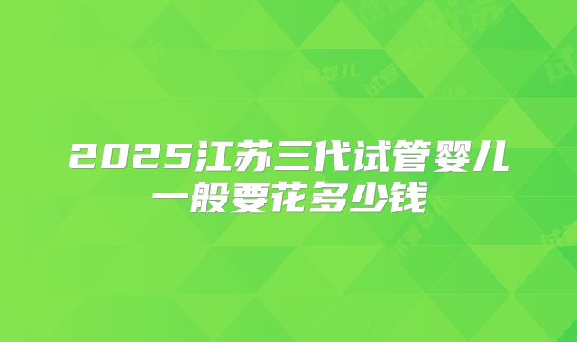 2025江苏三代试管婴儿一般要花多少钱