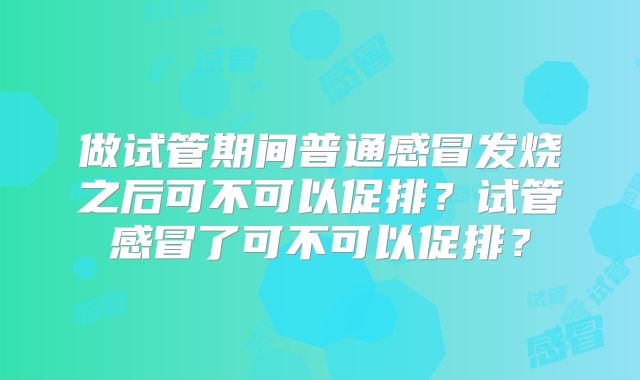 做试管期间普通感冒发烧之后可不可以促排?试管感冒了可不可以促排?