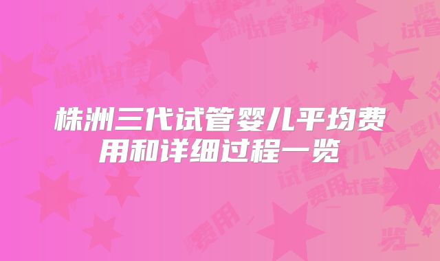 株洲三代试管婴儿平均费用和详细过程一览