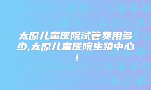 太原儿童医院试管费用多少,太原儿童医院生殖中心！