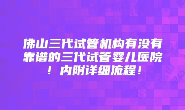 佛山三代试管机构有没有靠谱的三代试管婴儿医院!内附详细流程!
