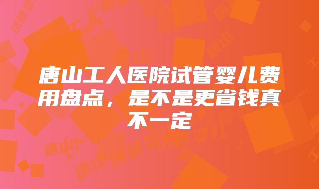唐山工人医院试管婴儿费用盘点，是不是更省钱真不一定