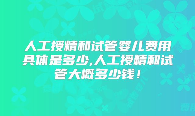 人工授精和试管婴儿费用具体是多少,人工授精和试管大概多少钱!