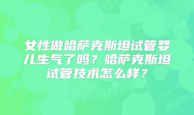 女性做哈萨克斯坦试管婴儿生气了吗?哈萨克斯坦试管技术怎么样?
