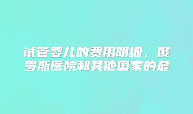 试管婴儿的费用明细,俄罗斯医院和其他国家的最