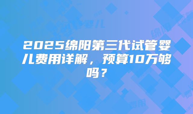 2025绵阳第三代试管婴儿费用详解，预算10万够吗？