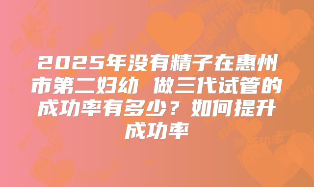 2025年没有精子在惠州市第二妇幼 做三代试管的成功率有多少?如何提升成功率