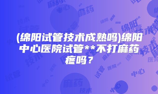 (绵阳试管技术成熟吗)绵阳中心医院试管**不打麻药疼吗?
