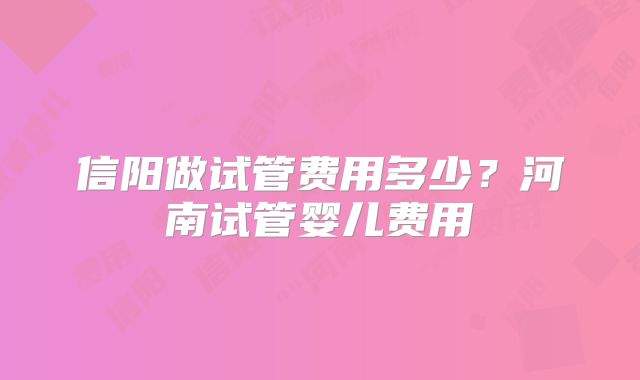 信阳做试管费用多少?河南试管婴儿费用