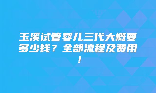 玉溪试管婴儿三代大概要多少钱?全部流程及费用!
