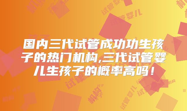 国内三代试管成功功生孩子的热门机构,三代试管婴儿生孩子的概率高吗!
