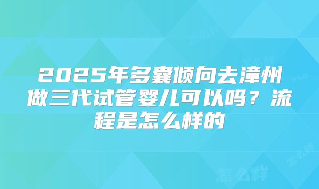 2025年多囊倾向去漳州做三代试管婴儿可以吗?流程是怎么样的