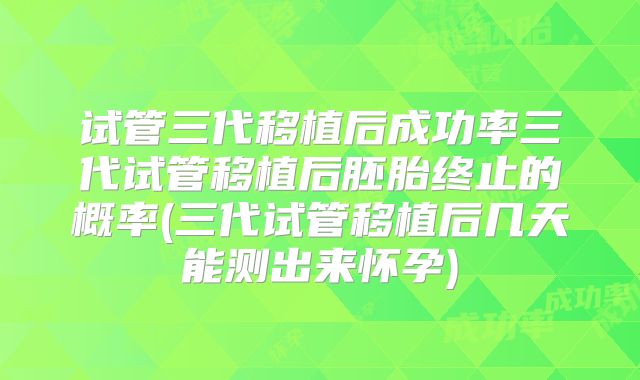 试管三代移植后成功率三代试管移植后胚胎终止的概率(三代试管移植后几天能测出来怀孕)