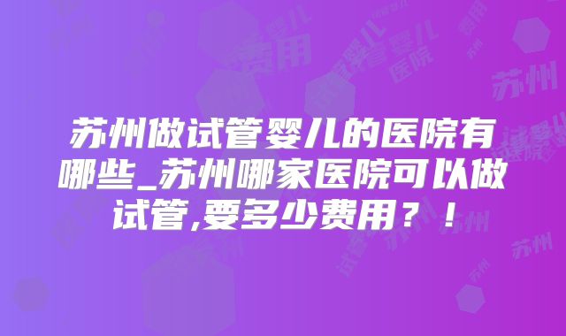 苏州做试管婴儿的医院有哪些_苏州哪家医院可以做试管,要多少费用?!